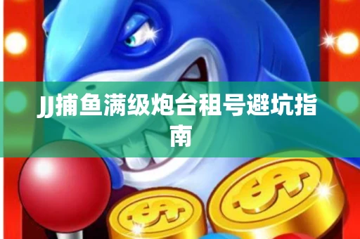 JJ捕鱼满级炮台租号避坑指南